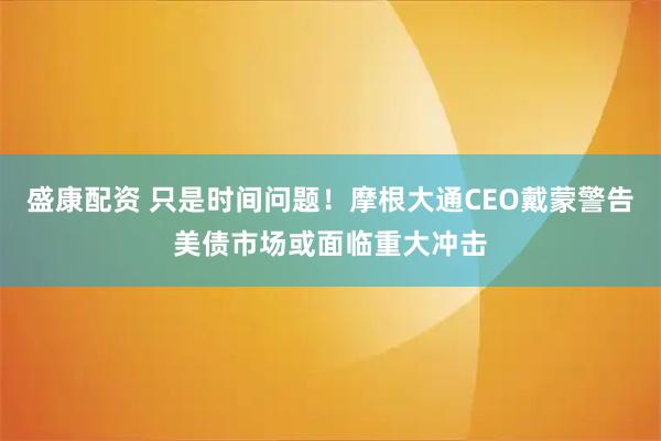 盛康配资 只是时间问题！摩根大通CEO戴蒙警告美债市场或面临重大冲击