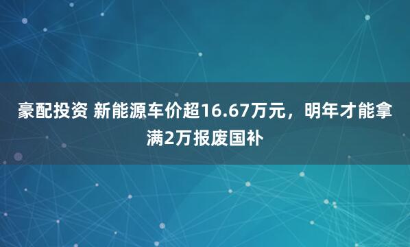 豪配投资 新能源车价超16.67万元，明年才能拿满2万报废国补