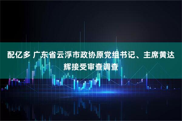 配亿多 广东省云浮市政协原党组书记、主席黄达辉接受审查调查