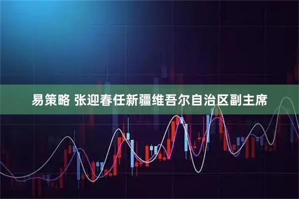 易策略 张迎春任新疆维吾尔自治区副主席