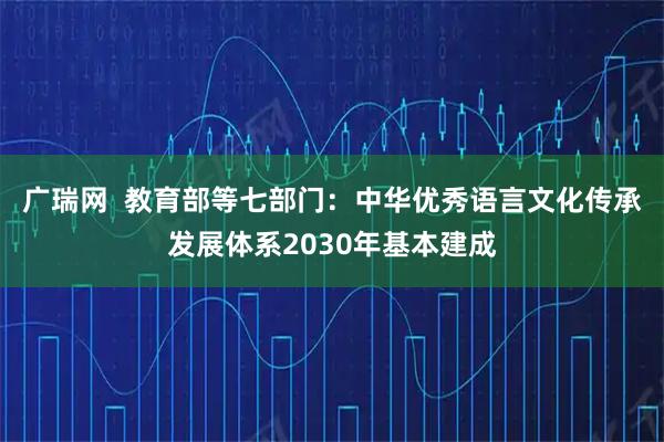 广瑞网  教育部等七部门：中华优秀语言文化传承发展体系2030年基本建成