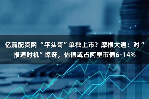亿赢配资网 “平头哥”单独上市？摩根大通：对“报道时机”惊讶，估值或占阿里市值6-14%