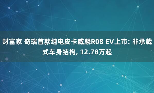 财富家 奇瑞首款纯电皮卡威麟R08 EV上市: 非承载式车身结构, 12.78万起