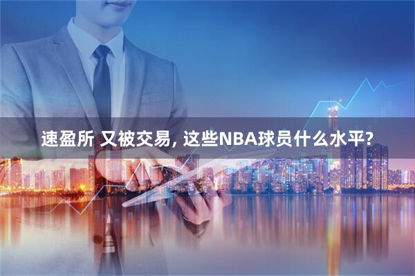 速盈所 又被交易, 这些NBA球员什么水平?