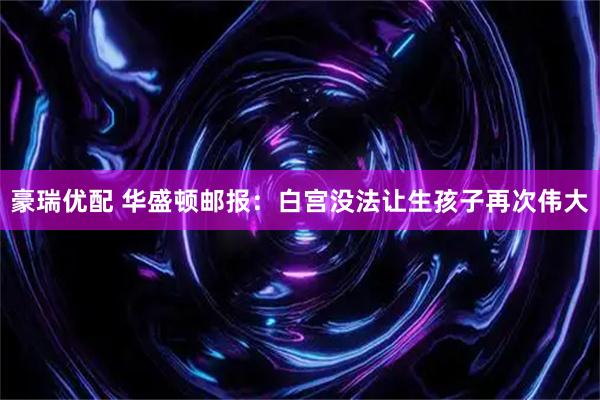 豪瑞优配 华盛顿邮报：白宫没法让生孩子再次伟大