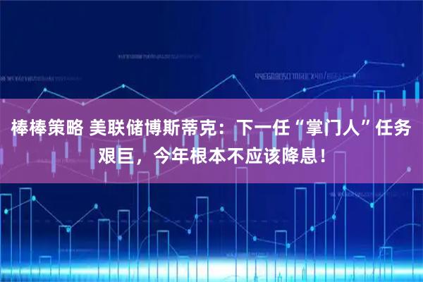 棒棒策略 美联储博斯蒂克：下一任“掌门人”任务艰巨，今年根本不应该降息！
