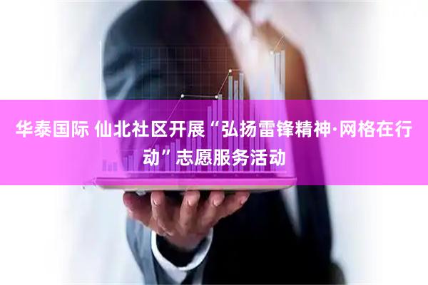 华泰国际 仙北社区开展“弘扬雷锋精神·网格在行动”志愿服务活动