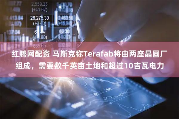 红腾网配资 马斯克称Terafab将由两座晶圆厂组成，需要数千英亩土地和超过10吉瓦电力