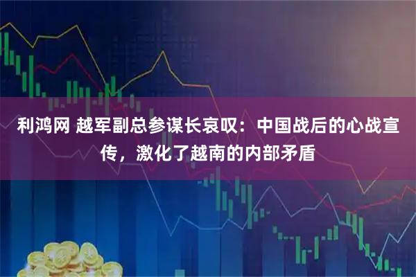 利鸿网 越军副总参谋长哀叹：中国战后的心战宣传，激化了越南的内部矛盾